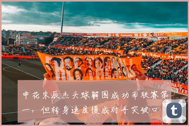 申花朱辰杰头球解围成功率联赛第一，但转身速度慢成对手突破口